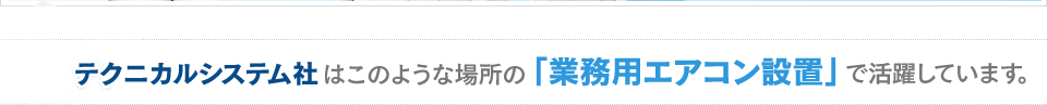 テクニカルシステム社 はこのような場所の 「業務用エアコン設置」 で活躍しています