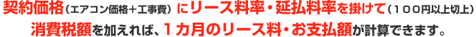 契約価格（エアコン価格＋工事費）にリース料率・延払料率を掛けて（１００円以上切上）消費税額を加えれば、１カ月のリース料・お支払額が計算できます。